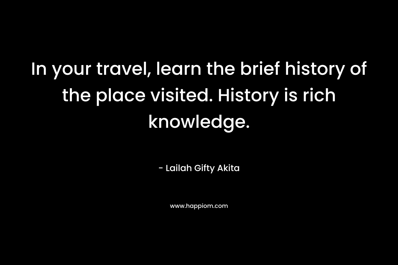 In your travel, learn the brief history of the place visited. History is rich knowledge. – Lailah Gifty Akita