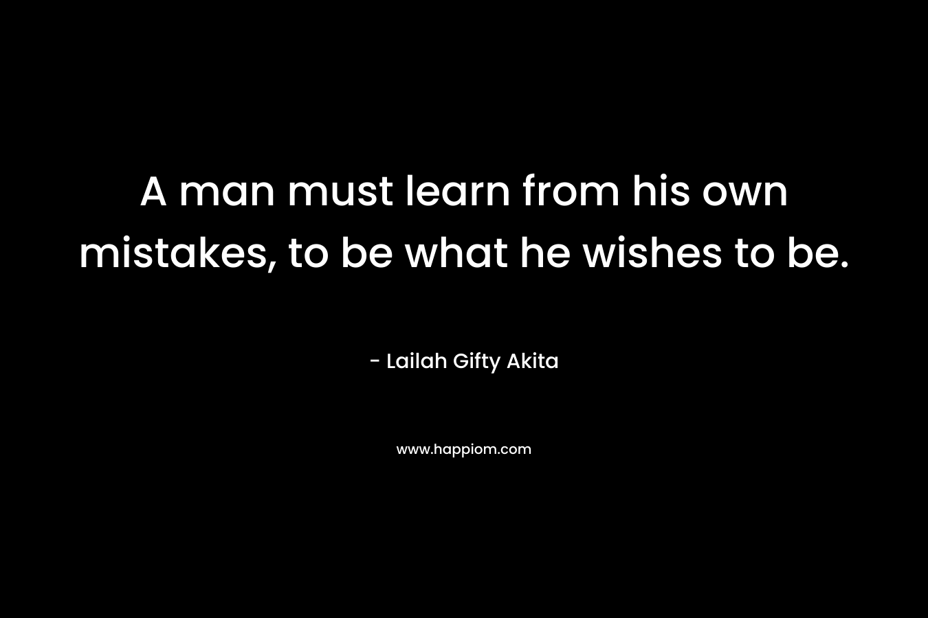 A man must learn from his own mistakes, to be what he wishes to be. – Lailah Gifty Akita