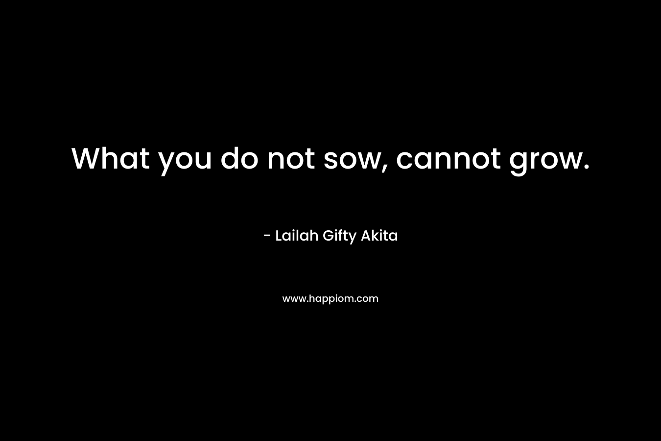 What you do not sow, cannot grow.