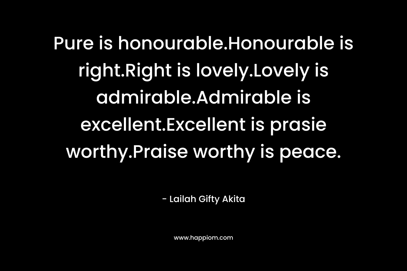Pure is honourable.Honourable is right.Right is lovely.Lovely is admirable.Admirable is excellent.Excellent is prasie worthy.Praise worthy is peace. – Lailah Gifty Akita