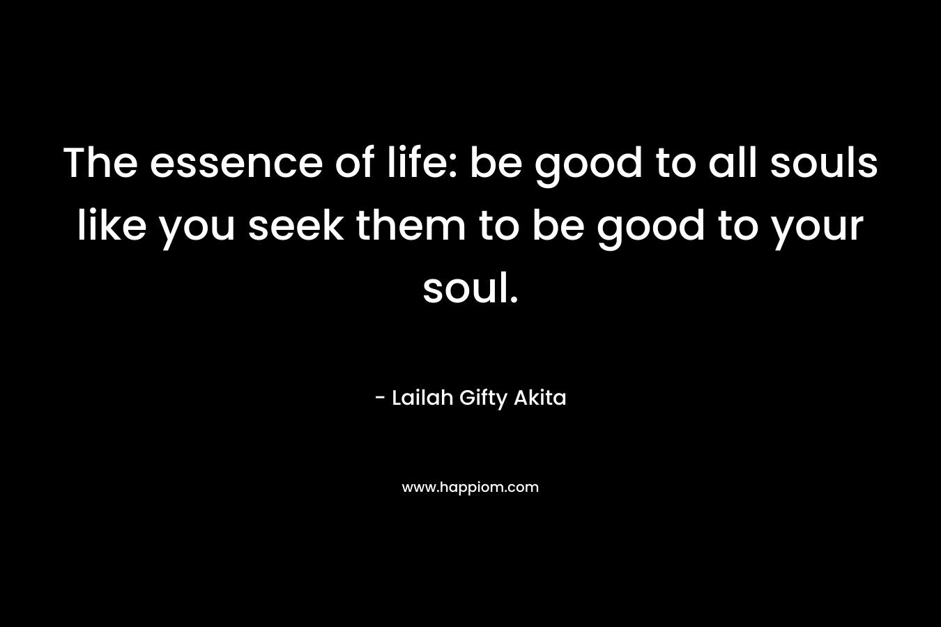 The essence of life: be good to all souls like you seek them to be good to your soul.