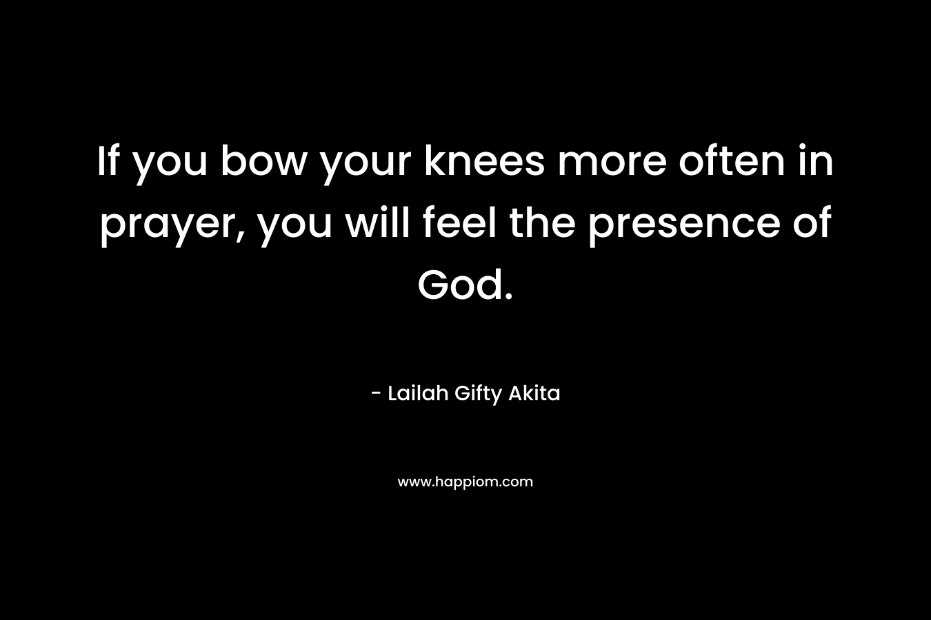 If you bow your knees more often in prayer, you will feel the presence of God.