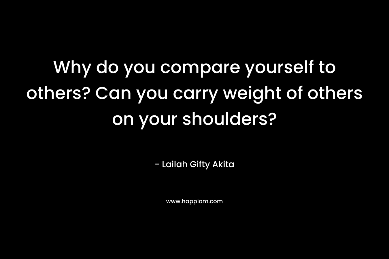 Why do you compare yourself to others? Can you carry weight of others on your shoulders?