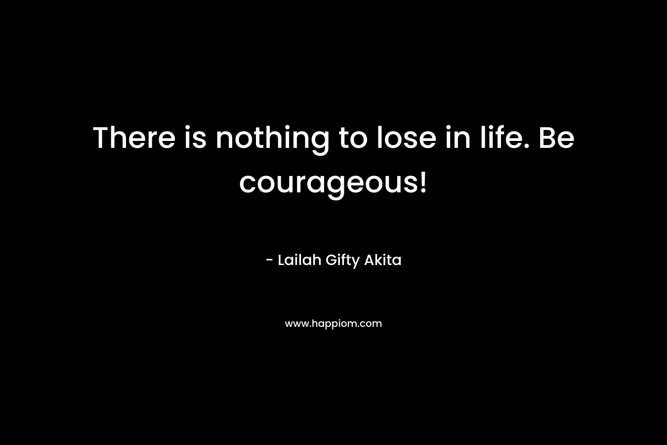 There is nothing to lose in life. Be courageous!