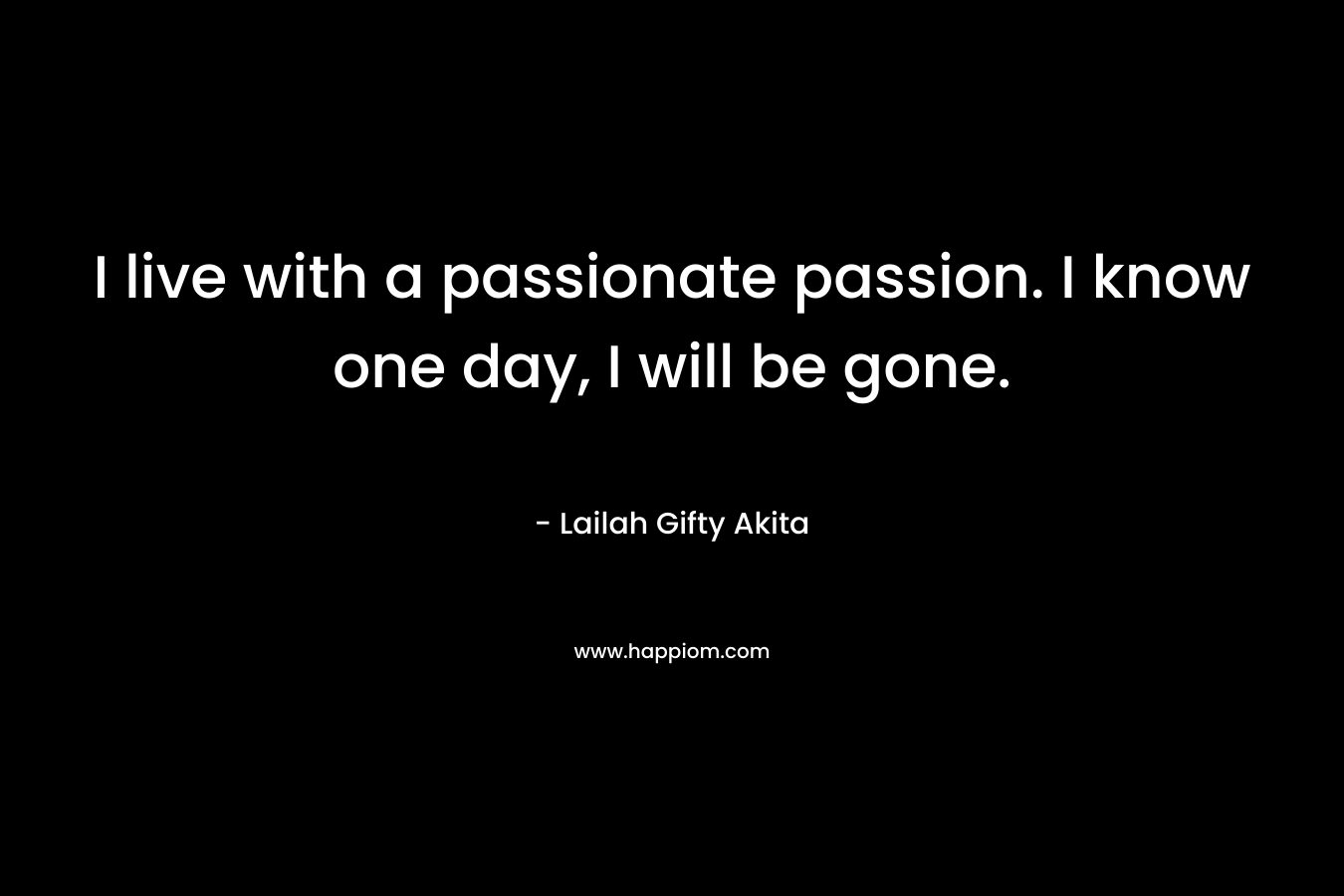 I live with a passionate passion. I know one day, I will be gone.