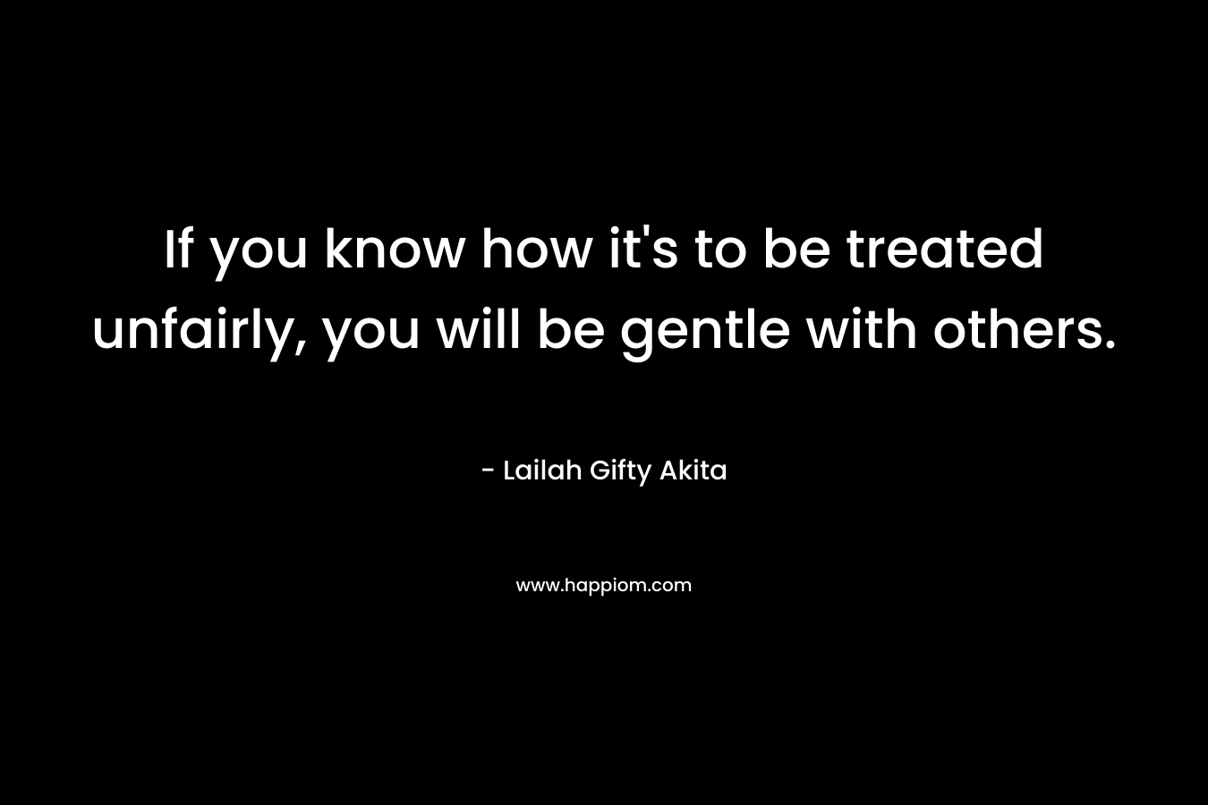If you know how it's to be treated unfairly, you will be gentle with others.