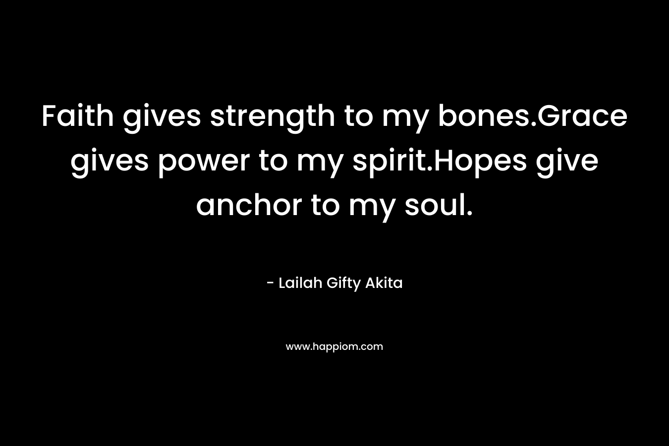 Faith gives strength to my bones.Grace gives power to my spirit.Hopes give anchor to my soul. – Lailah Gifty Akita