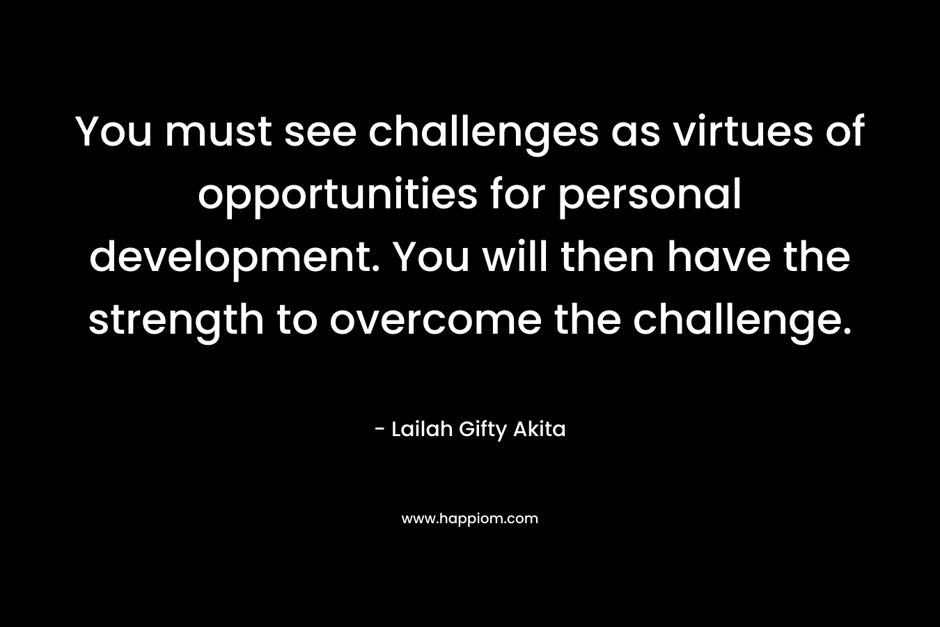 You must see challenges as virtues of opportunities for personal development. You will then have the strength to overcome the challenge.