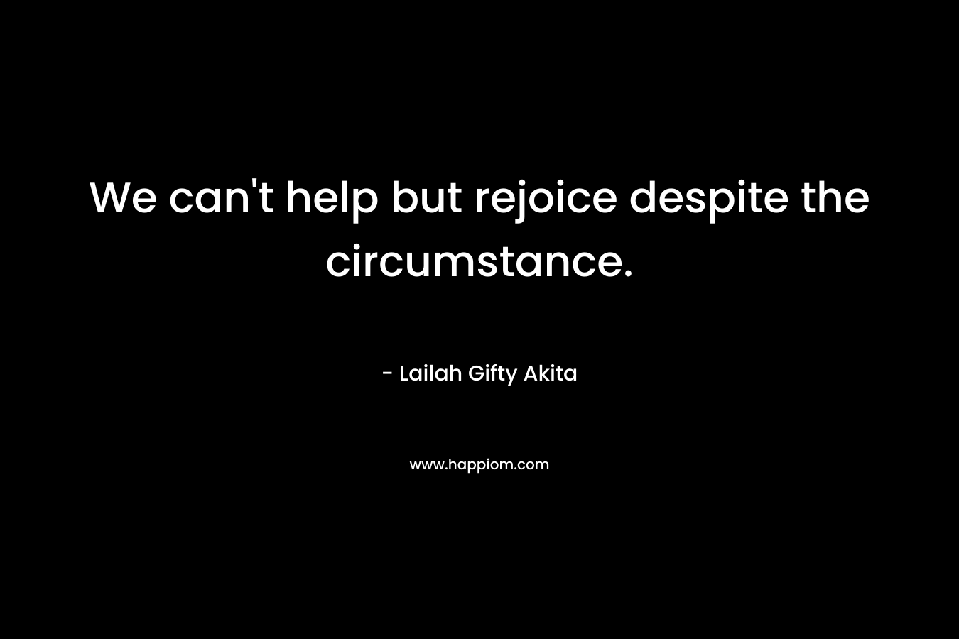 We can’t help but rejoice despite the circumstance. – Lailah Gifty Akita