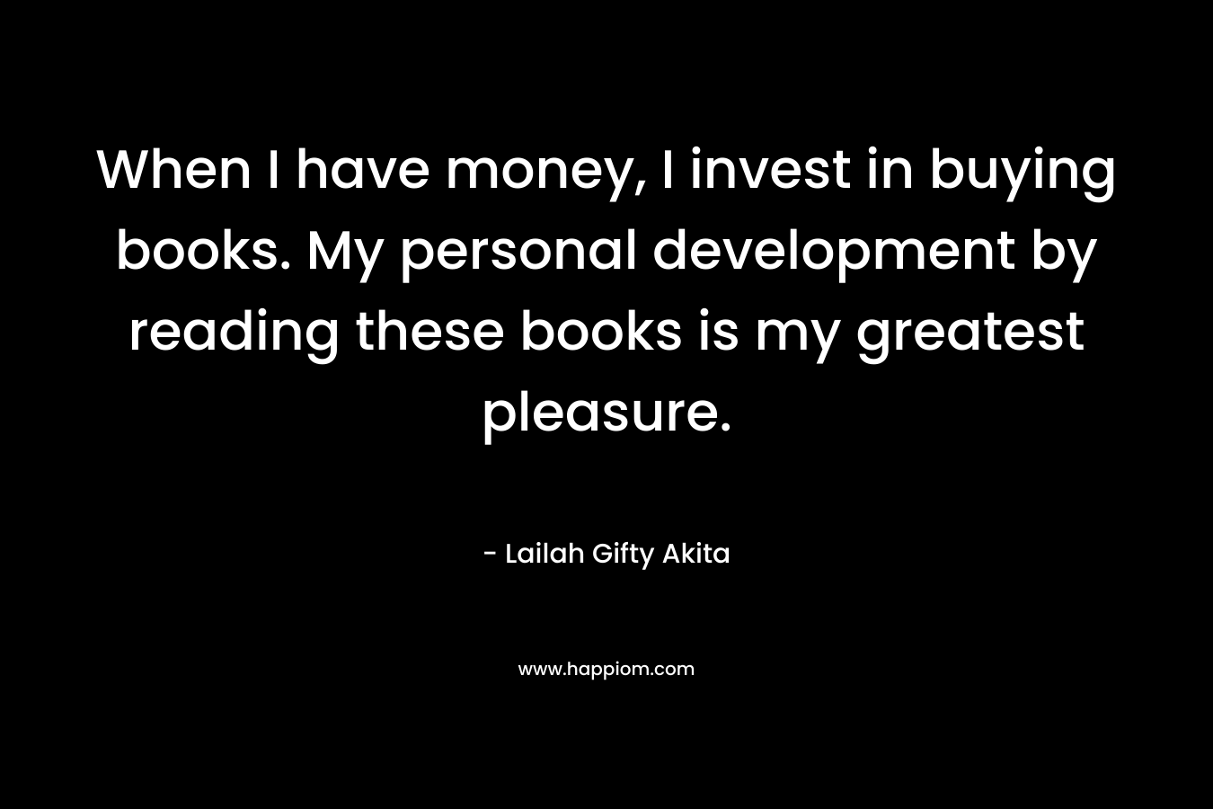 When I have money, I invest in buying books. My personal development by reading these books is my greatest pleasure. – Lailah Gifty Akita
