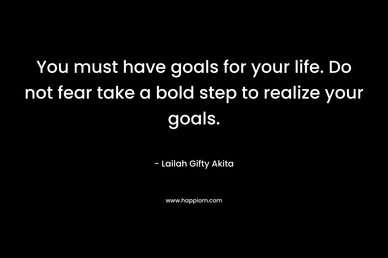 You must have goals for your life. Do not fear take a bold step to realize your goals.