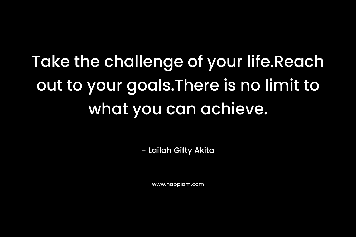 Take the challenge of your life.Reach out to your goals.There is no limit to what you can achieve.