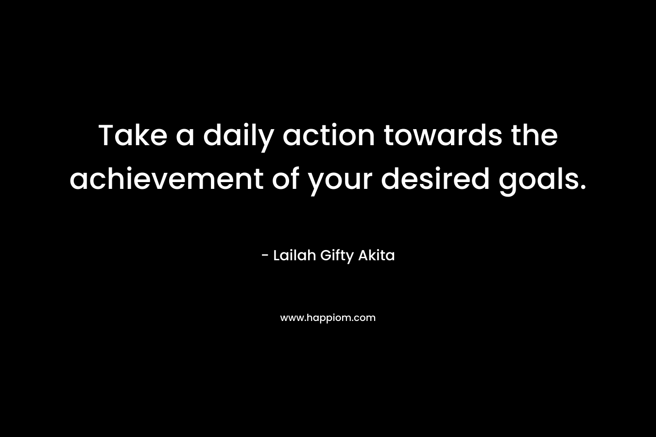 Take a daily action towards the achievement of your desired goals. – Lailah Gifty Akita