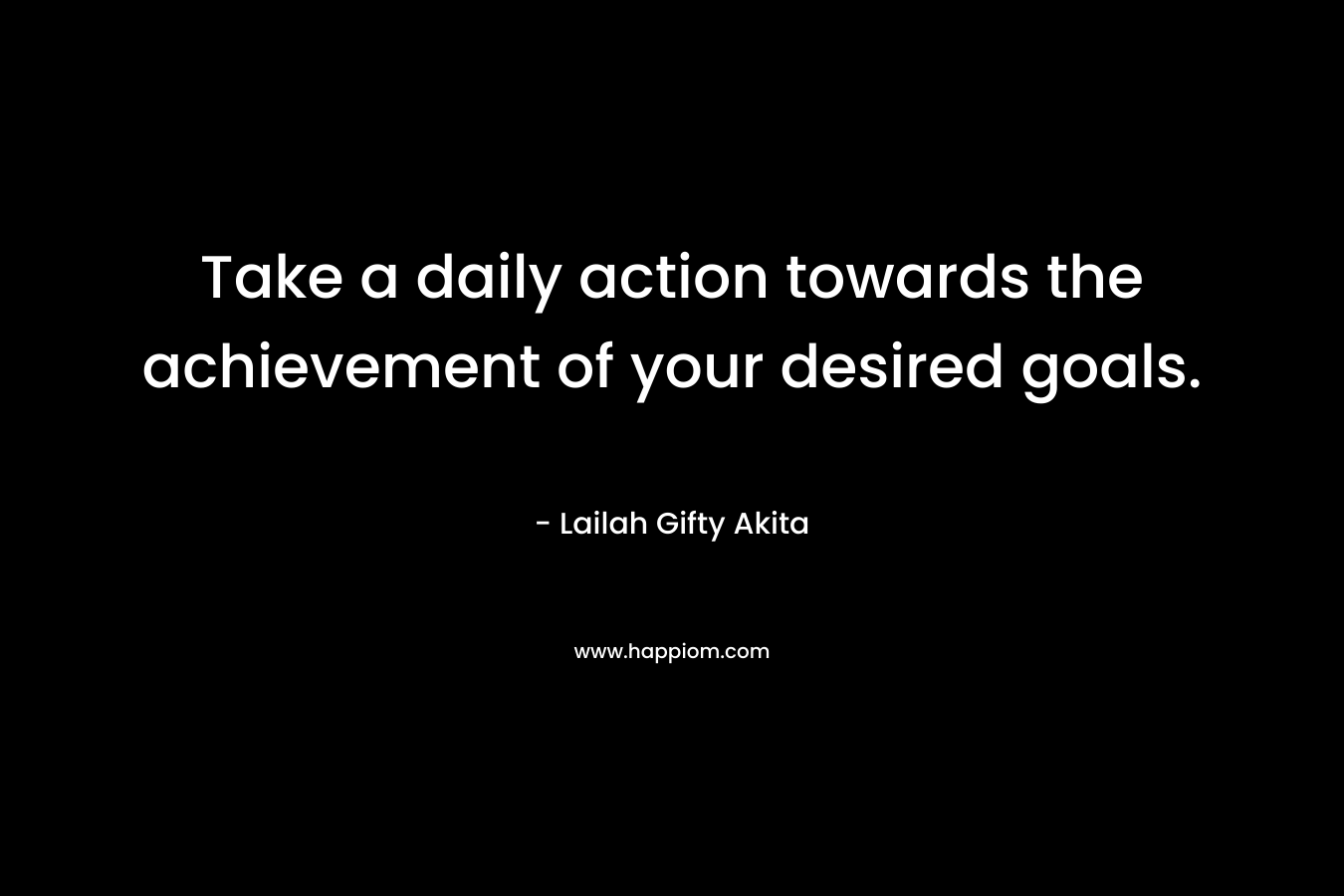 Take a daily action towards the achievement of your desired goals.