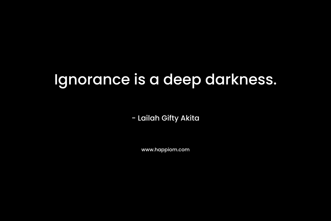 Ignorance is a deep darkness.