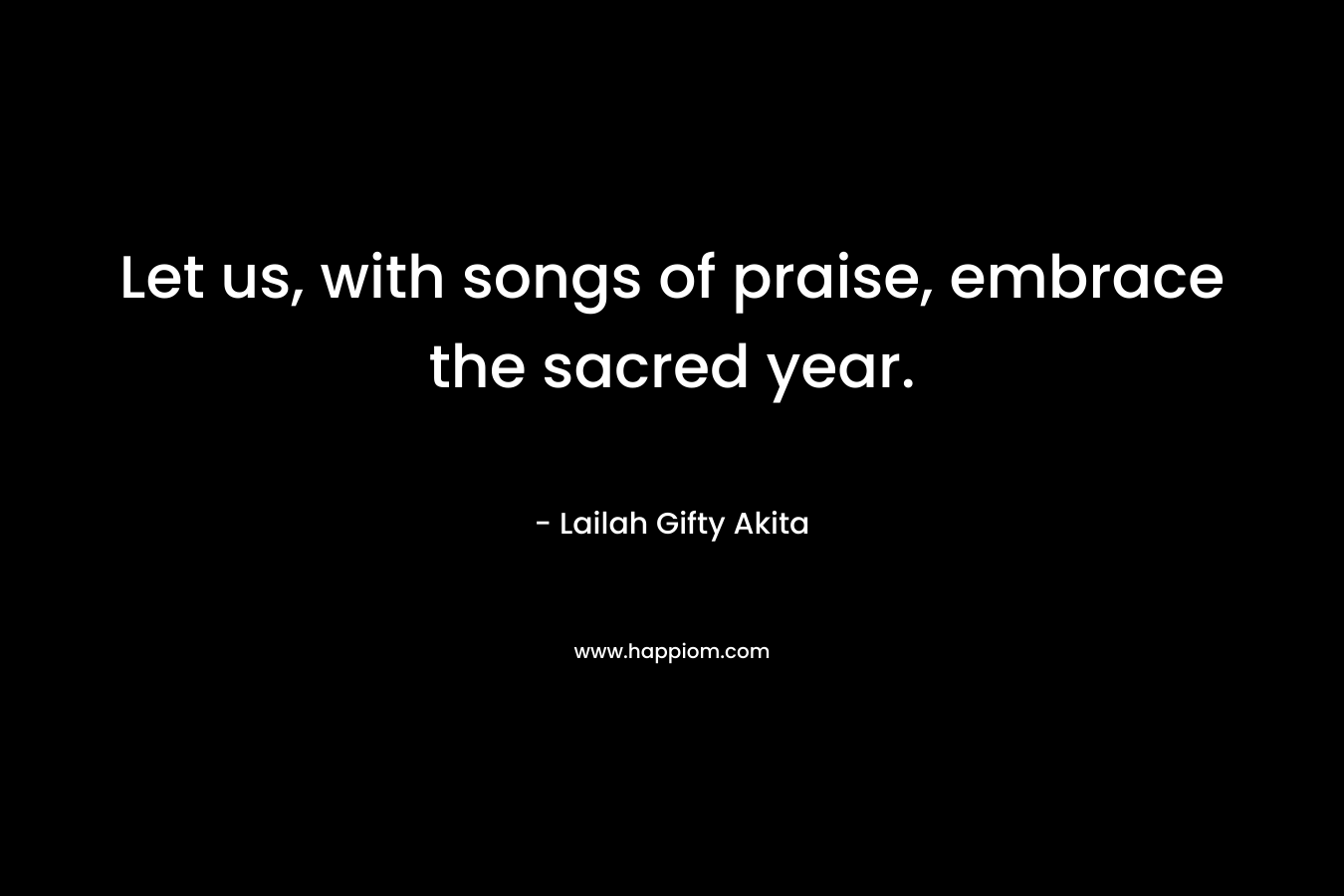 Let us, with songs of praise, embrace the sacred year. – Lailah Gifty Akita