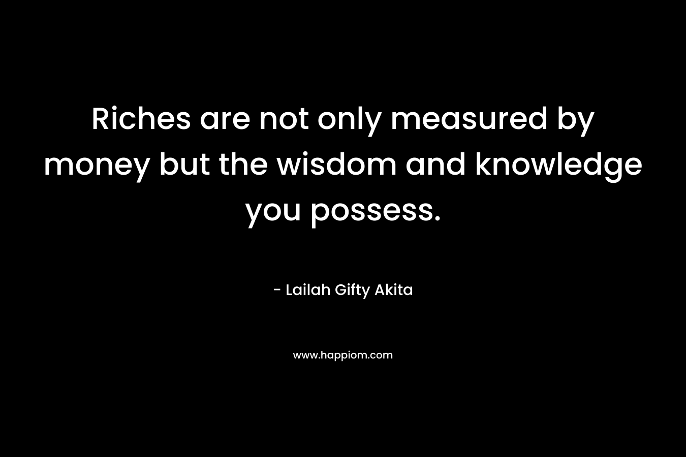 Riches are not only measured by money but the wisdom and knowledge you possess.