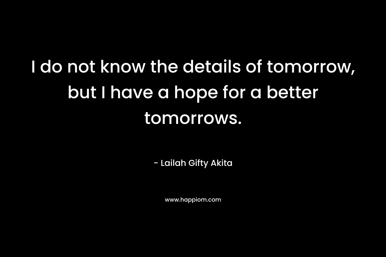I do not know the details of tomorrow, but I have a hope for a better tomorrows. – Lailah Gifty Akita