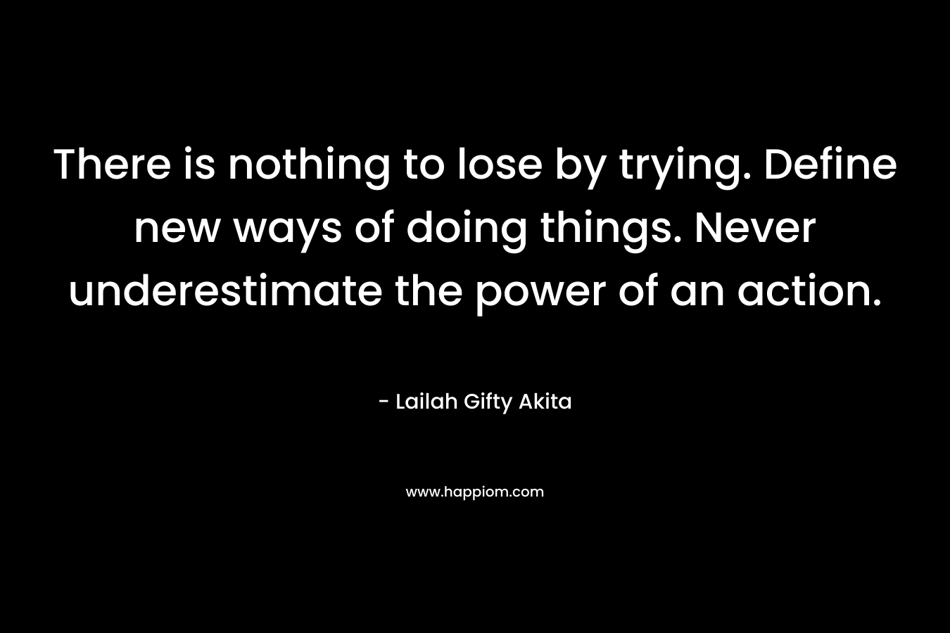 There is nothing to lose by trying. Define new ways of doing things. Never underestimate the power of an action.