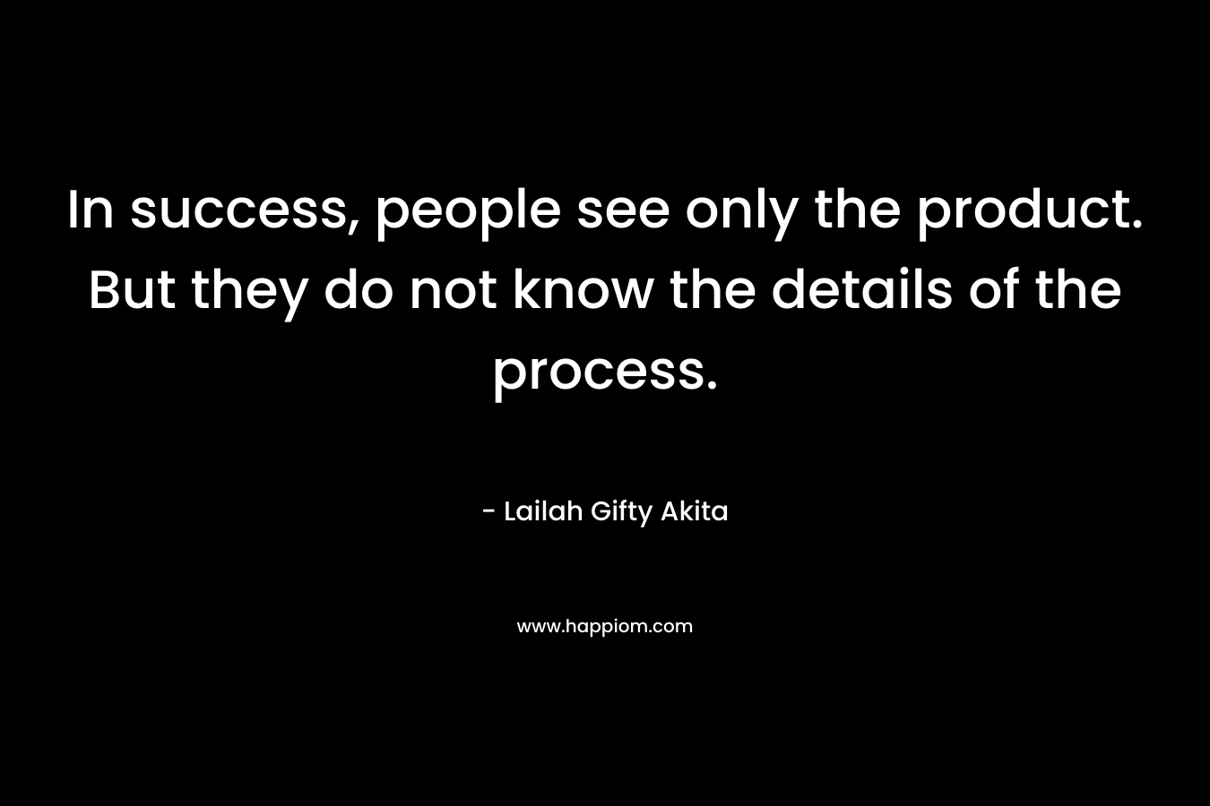 In success, people see only the product. But they do not know the details of the process. – Lailah Gifty Akita