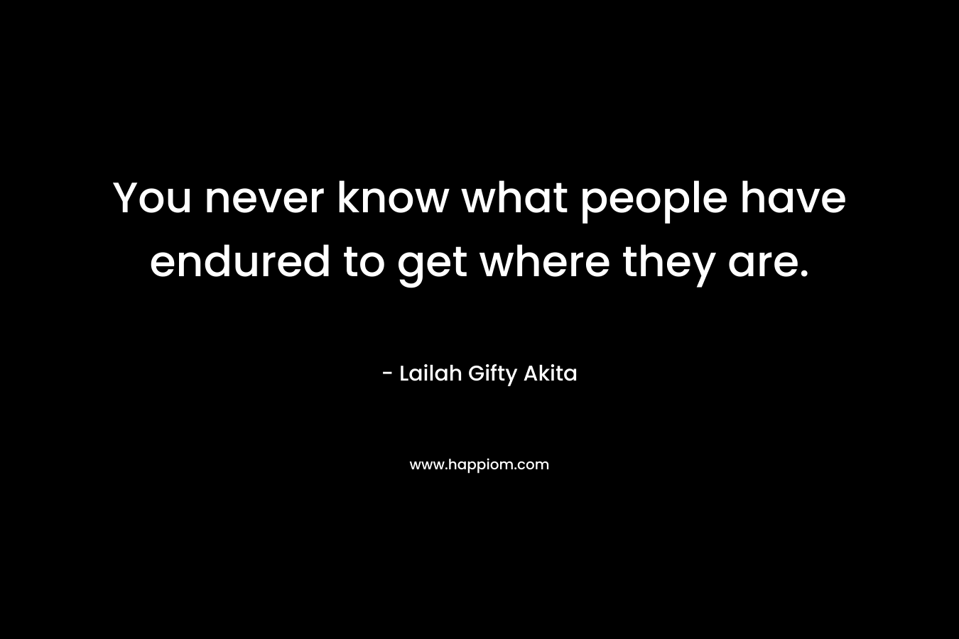 You never know what people have endured to get where they are.