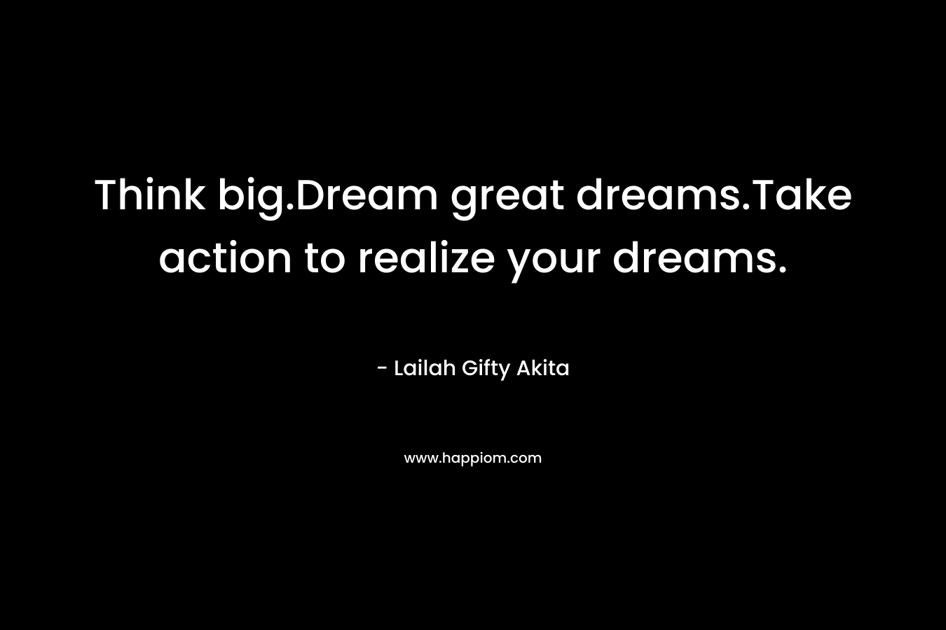 Think big.Dream great dreams.Take action to realize your dreams.