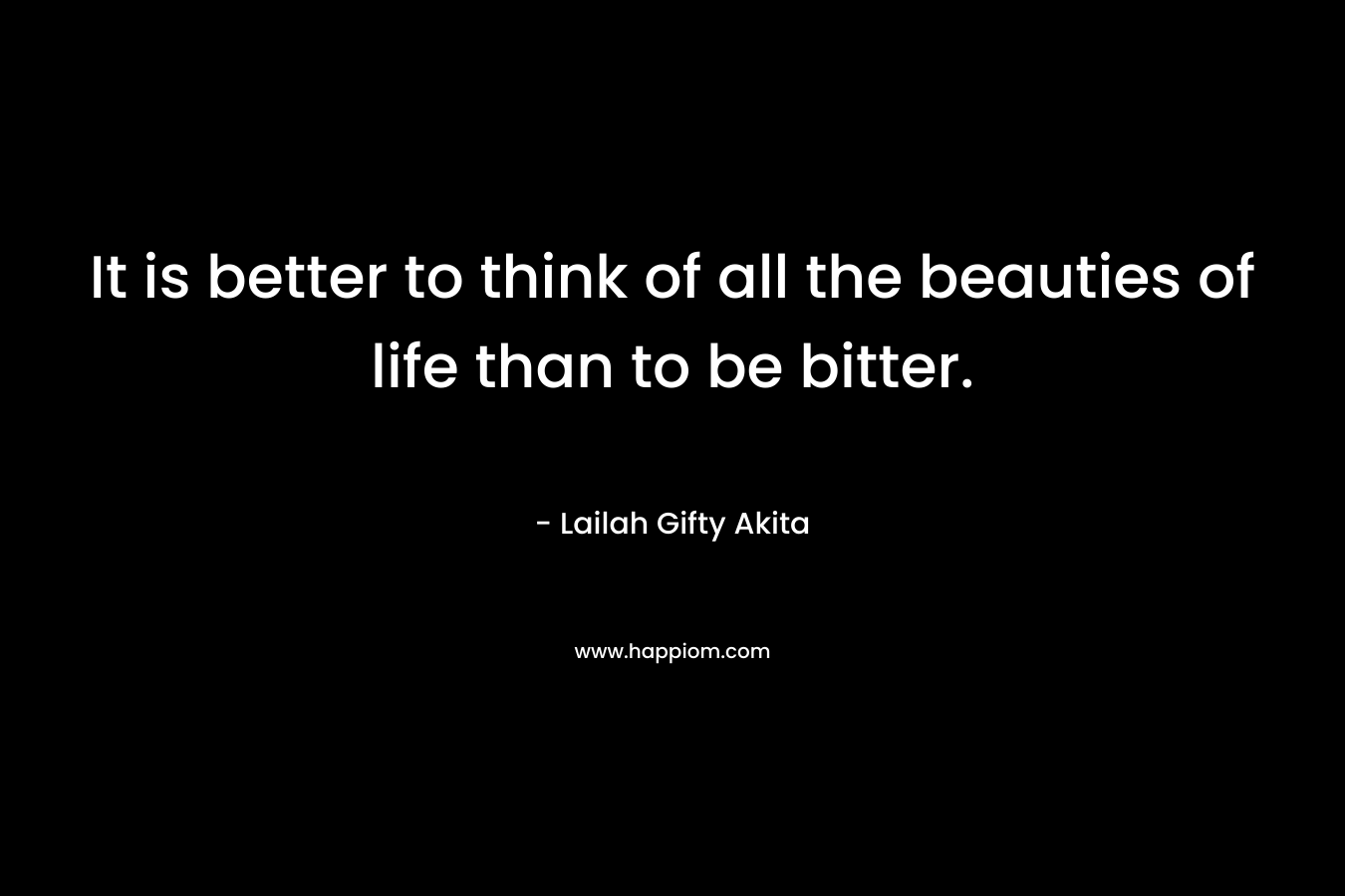 It is better to think of all the beauties of life than to be bitter.