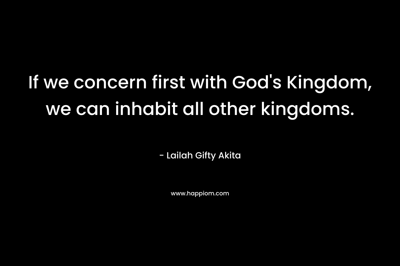 If we concern first with God’s Kingdom, we can inhabit all other kingdoms. – Lailah Gifty Akita