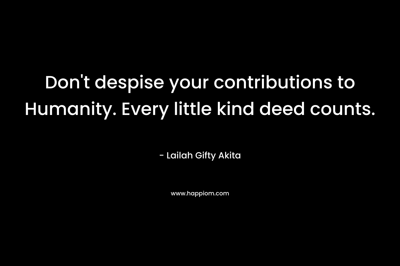 Don’t despise your contributions to Humanity. Every little kind deed counts. – Lailah Gifty Akita