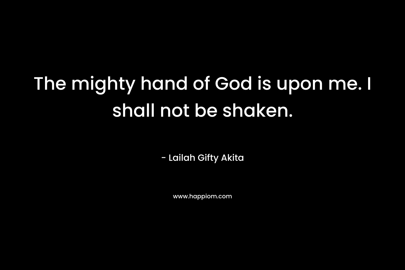 The mighty hand of God is upon me. I shall not be shaken.