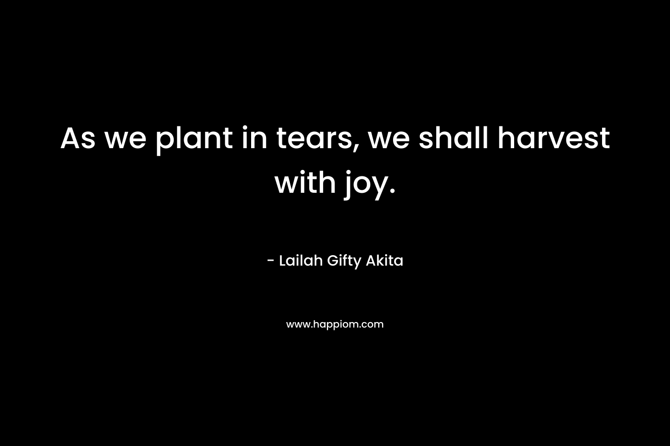 As we plant in tears, we shall harvest with joy.