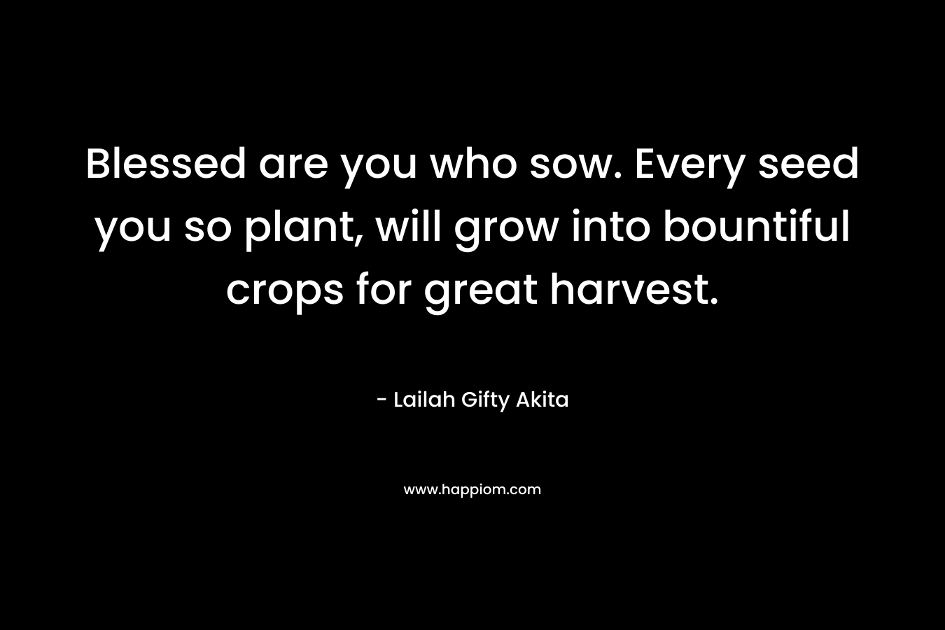 Blessed are you who sow. Every seed you so plant, will grow into bountiful crops for great harvest. – Lailah Gifty Akita