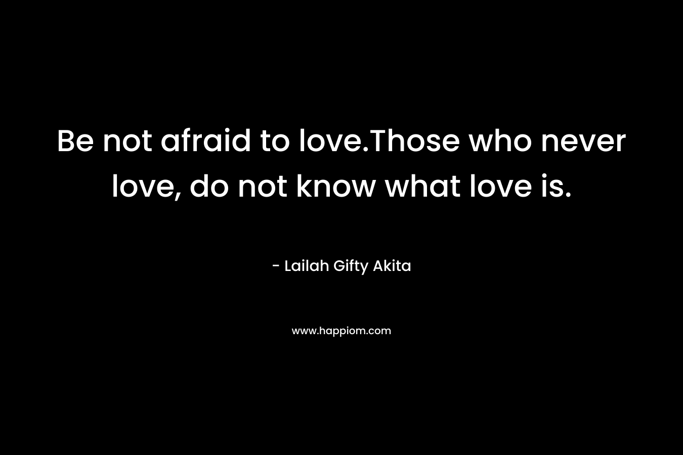 Be not afraid to love.Those who never love, do not know what love is. – Lailah Gifty Akita