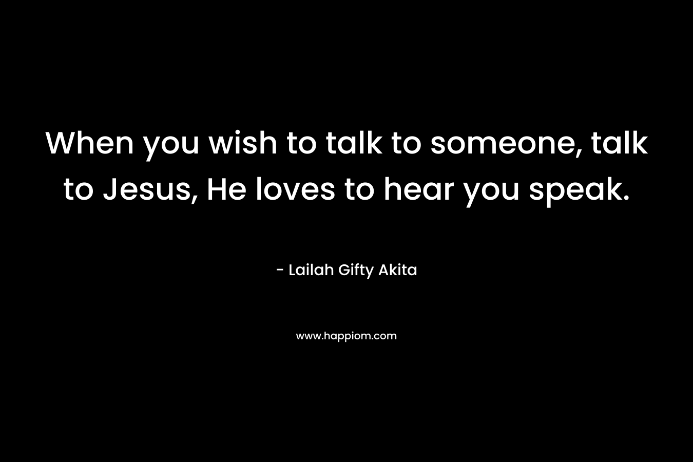 When you wish to talk to someone, talk to Jesus, He loves to hear you speak.