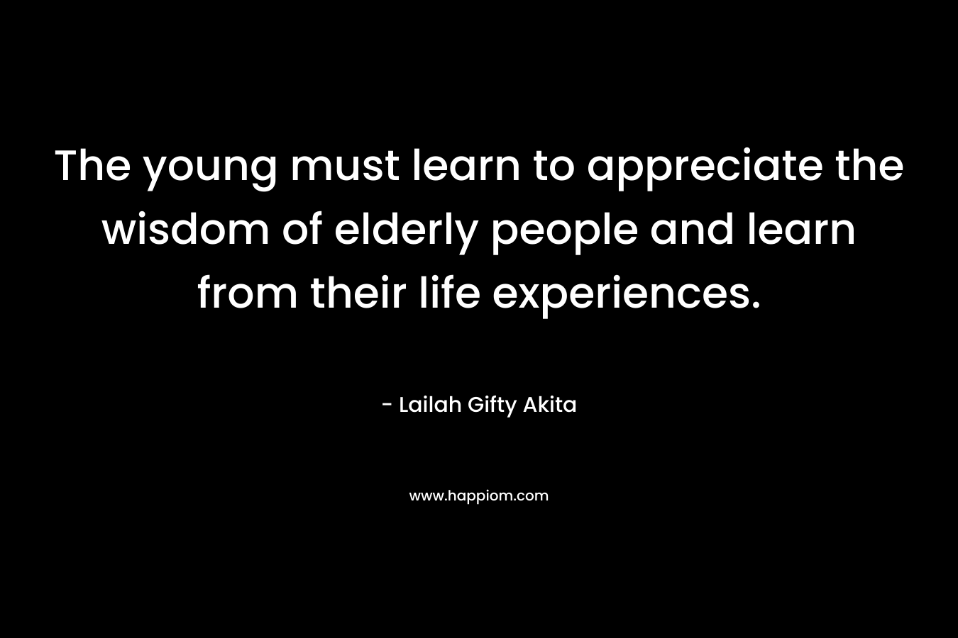 The young must learn to appreciate the wisdom of elderly people and learn from their life experiences. – Lailah Gifty Akita