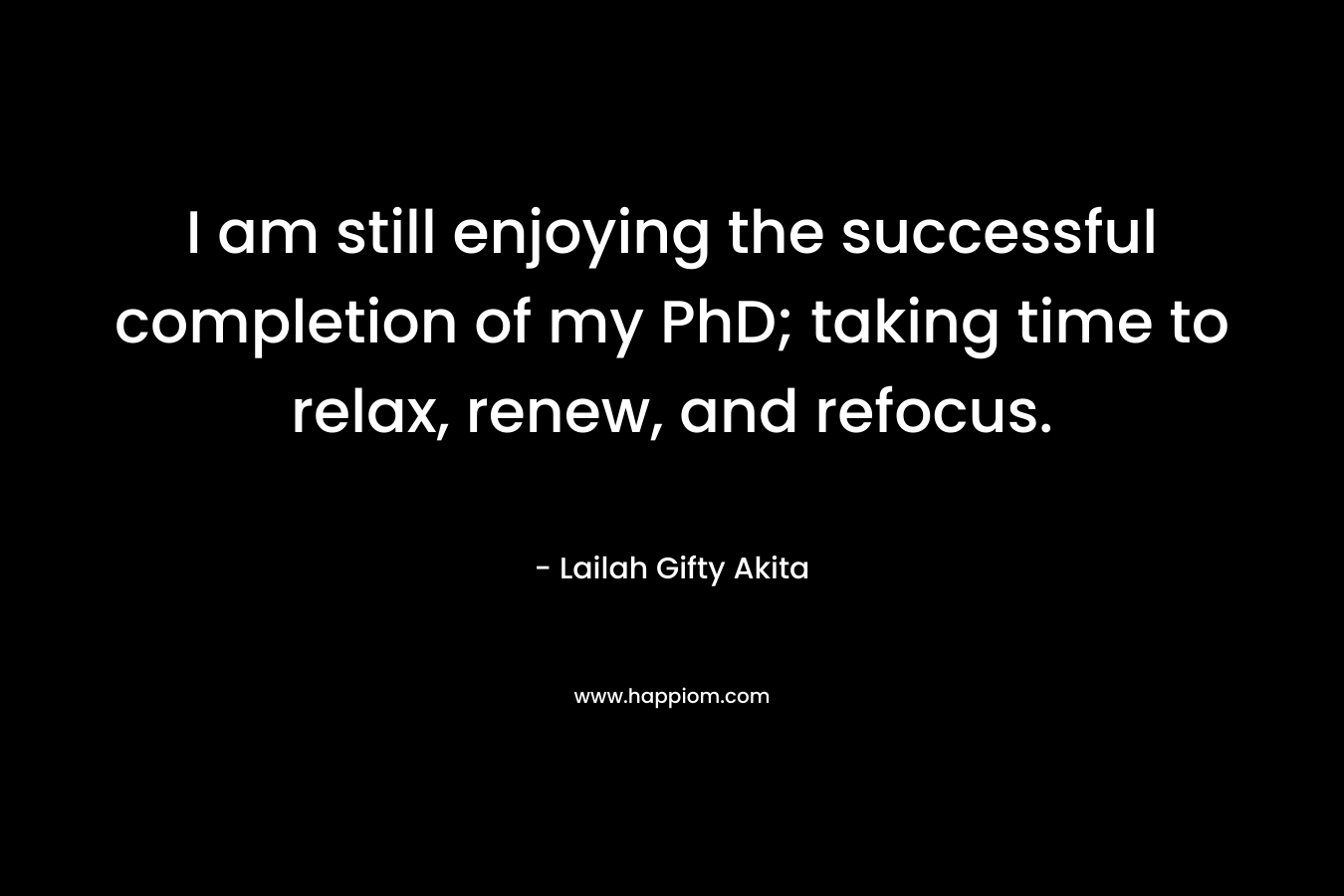 I am still enjoying the successful completion of my PhD; taking time to relax, renew, and refocus. – Lailah Gifty Akita