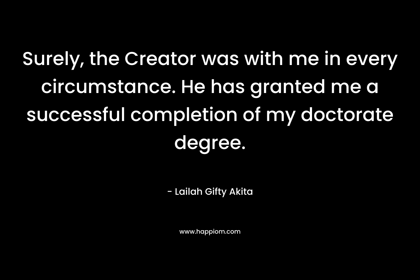 Surely, the Creator was with me in every circumstance. He has granted me a successful completion of my doctorate degree.