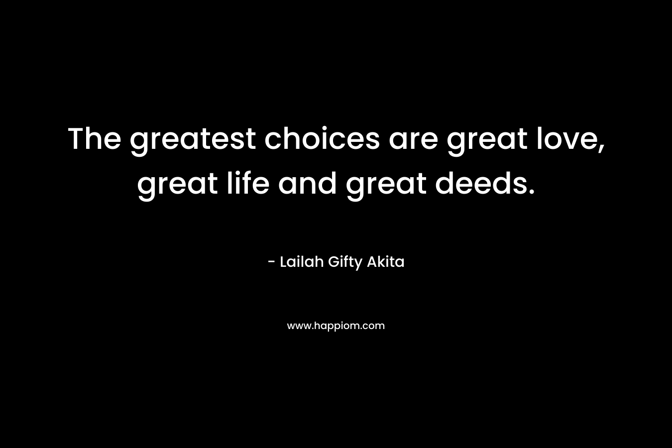The greatest choices are great love, great life and great deeds.