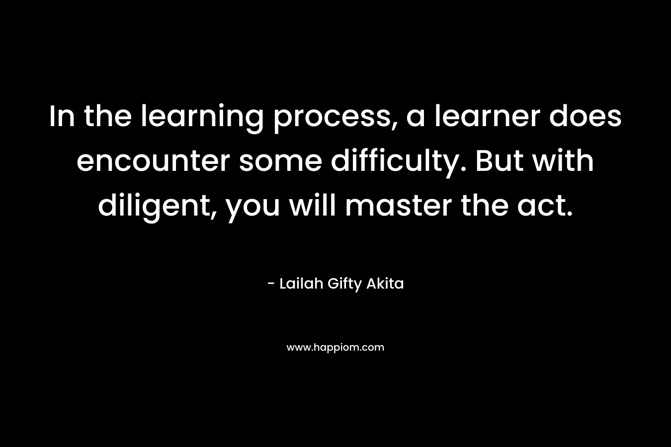 In the learning process, a learner does encounter some difficulty. But with diligent, you will master the act.