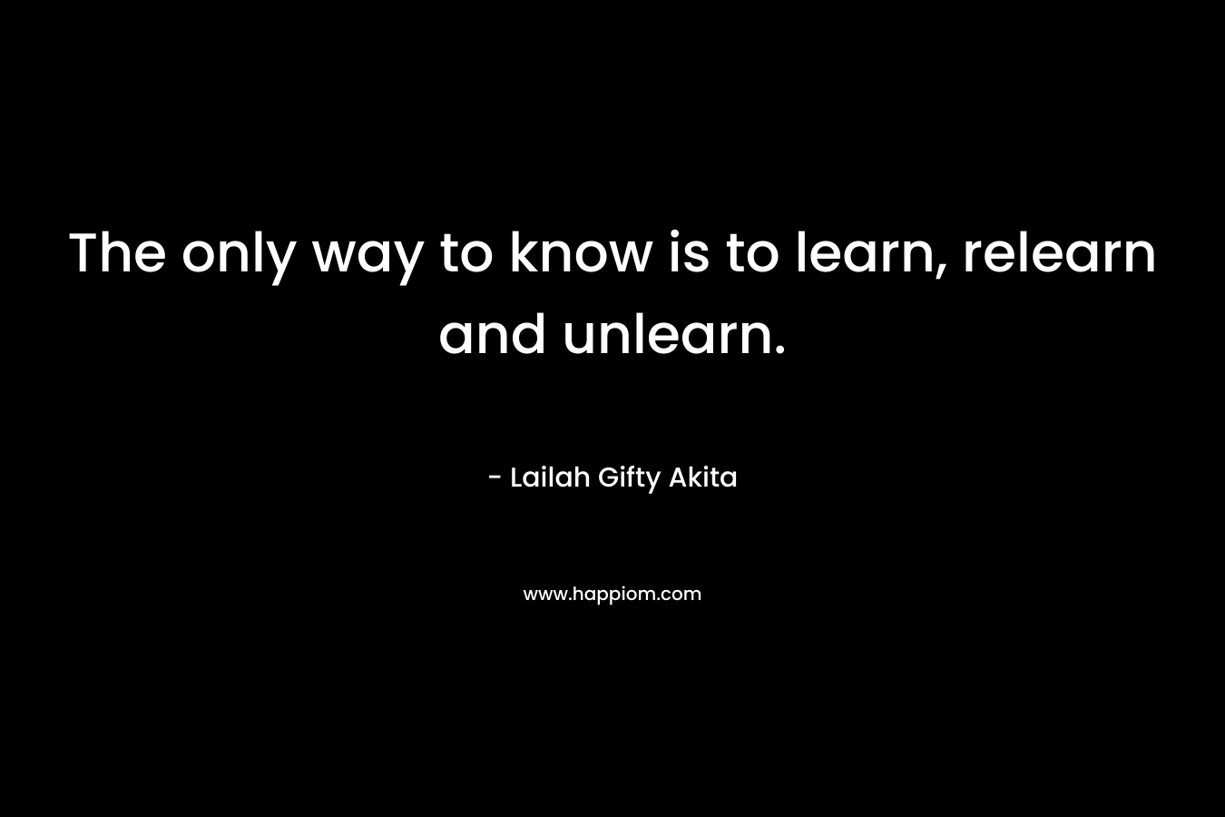 The only way to know is to learn, relearn and unlearn. – Lailah Gifty Akita