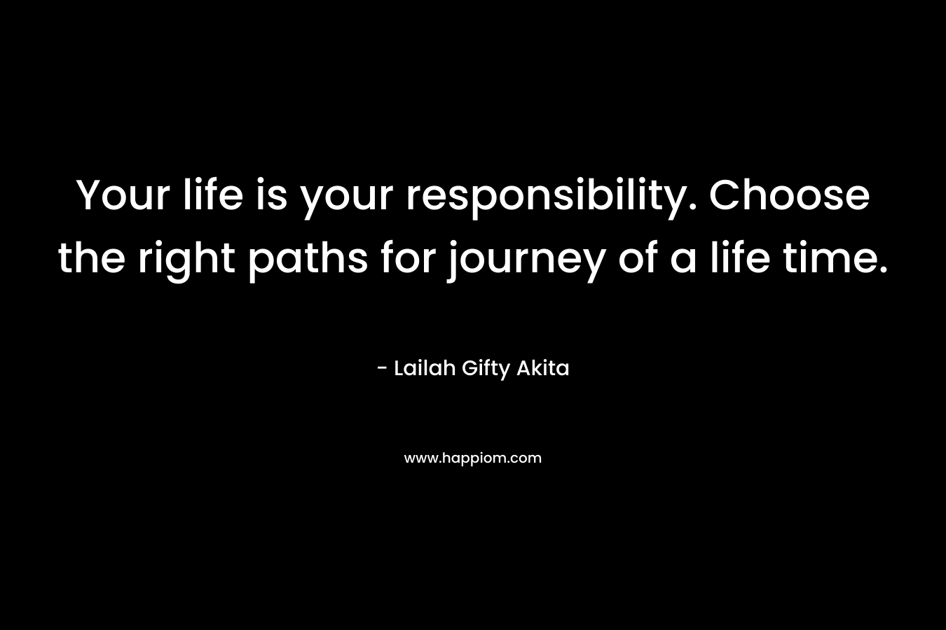 Your life is your responsibility. Choose the right paths for journey of a life time.