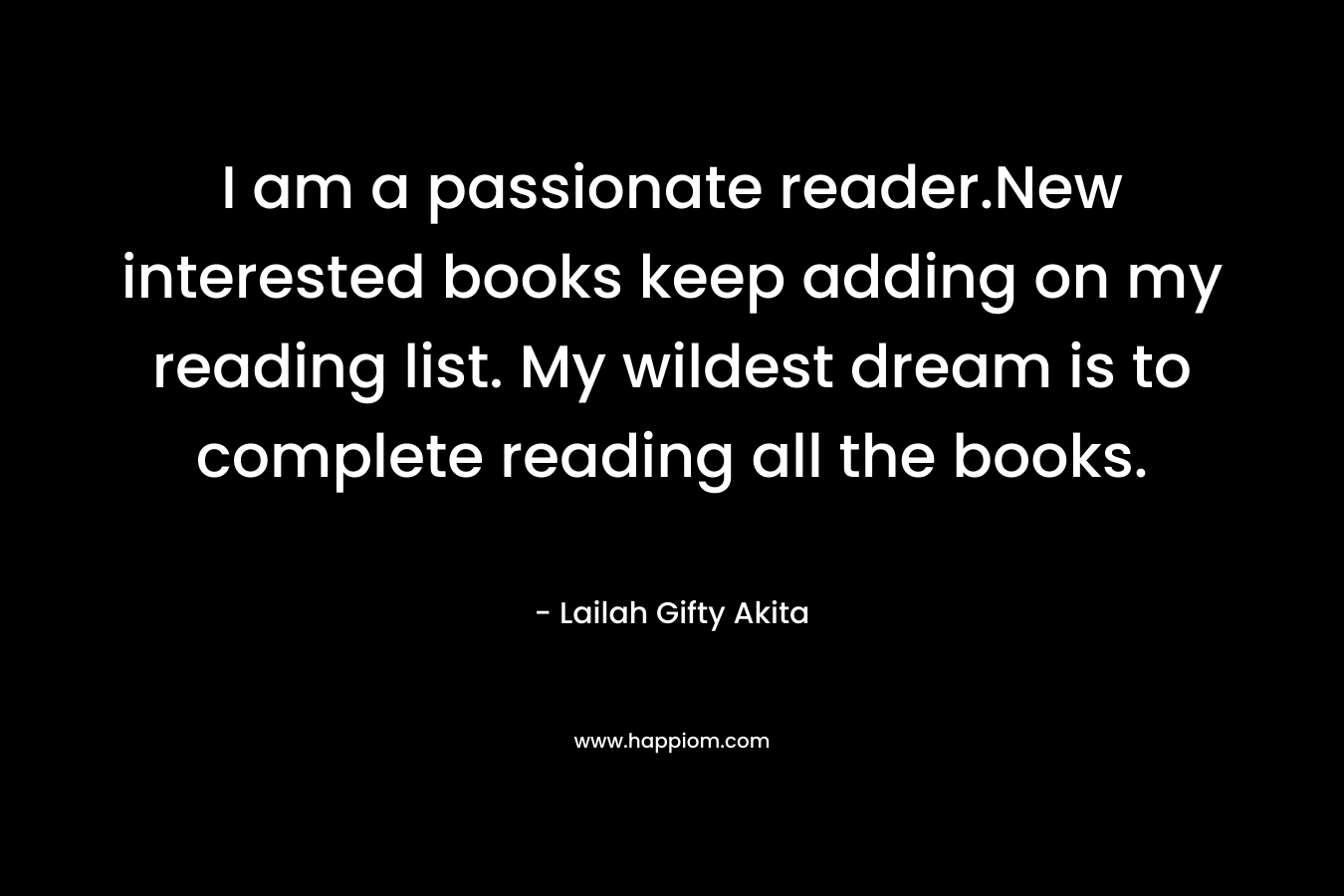 I am a passionate reader.New interested books keep adding on my reading list. My wildest dream is to complete reading all the books. – Lailah Gifty Akita