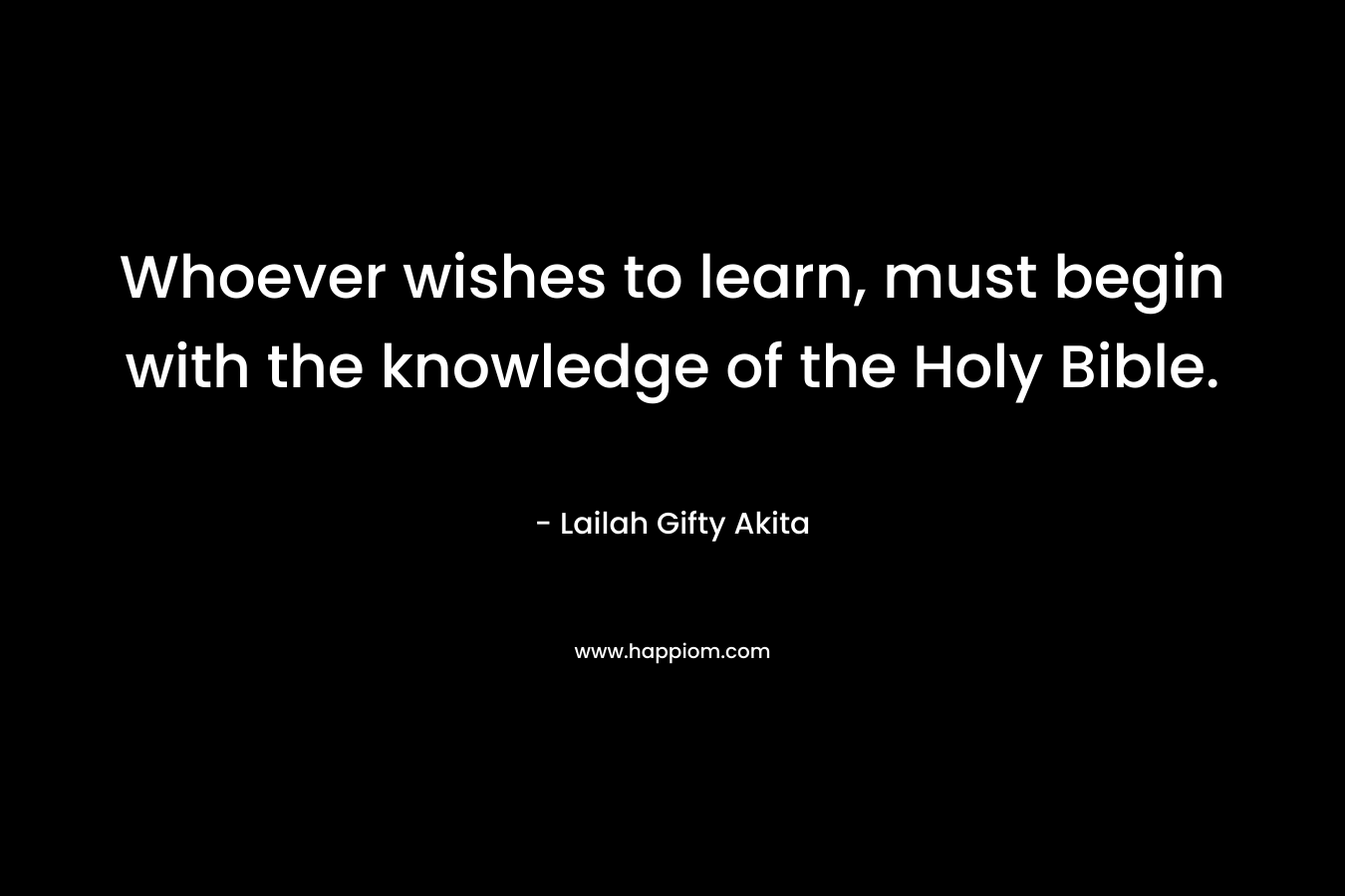 Whoever wishes to learn, must begin with the knowledge of the Holy Bible. – Lailah Gifty Akita