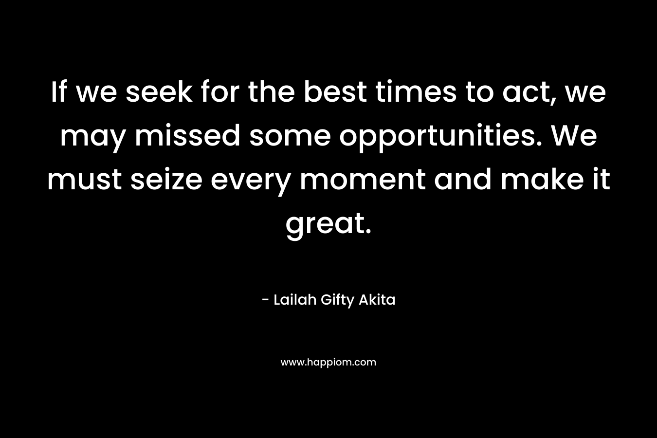 If we seek for the best times to act, we may missed some opportunities. We must seize every moment and make it great.