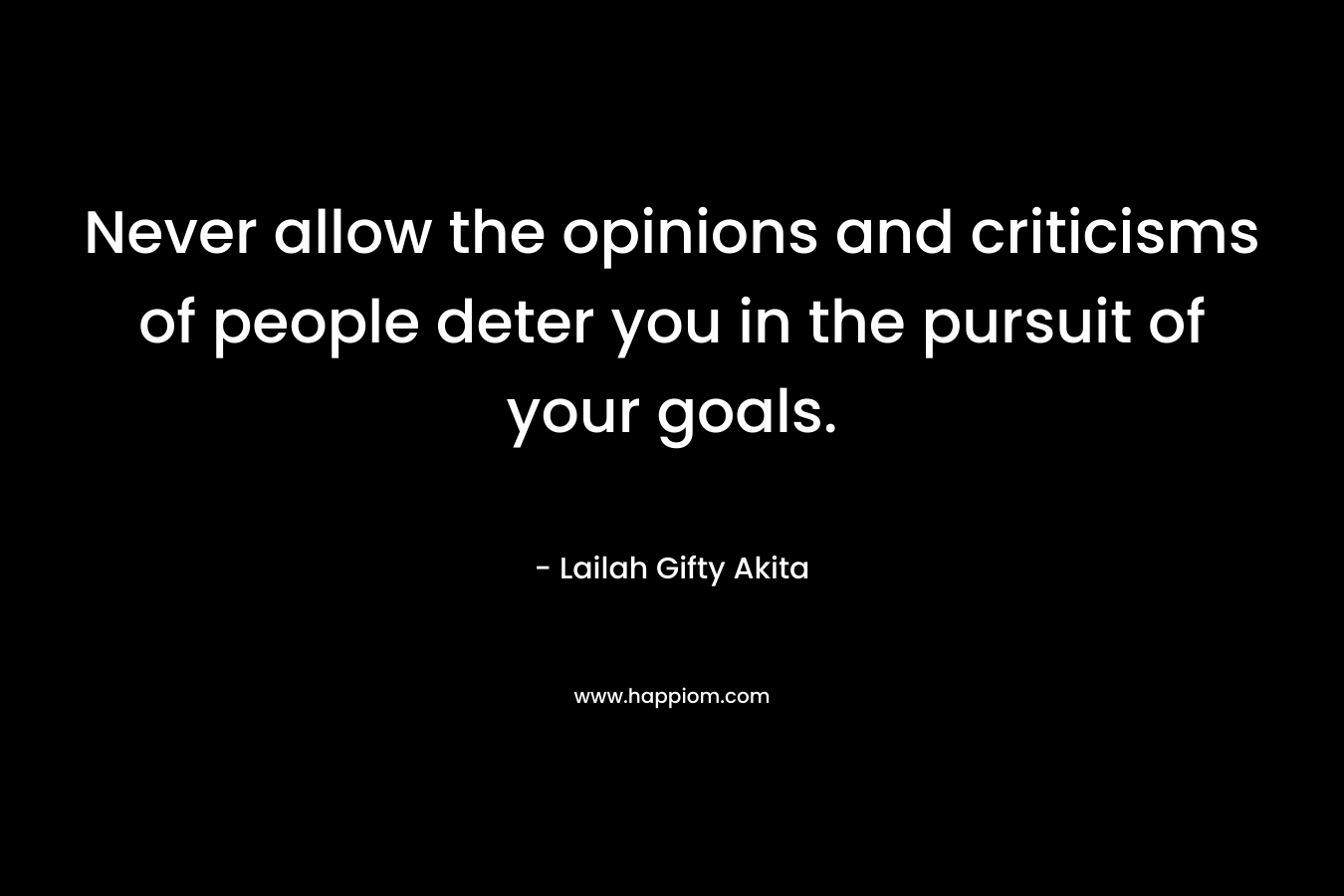 Never allow the opinions and criticisms of people deter you in the pursuit of your goals.