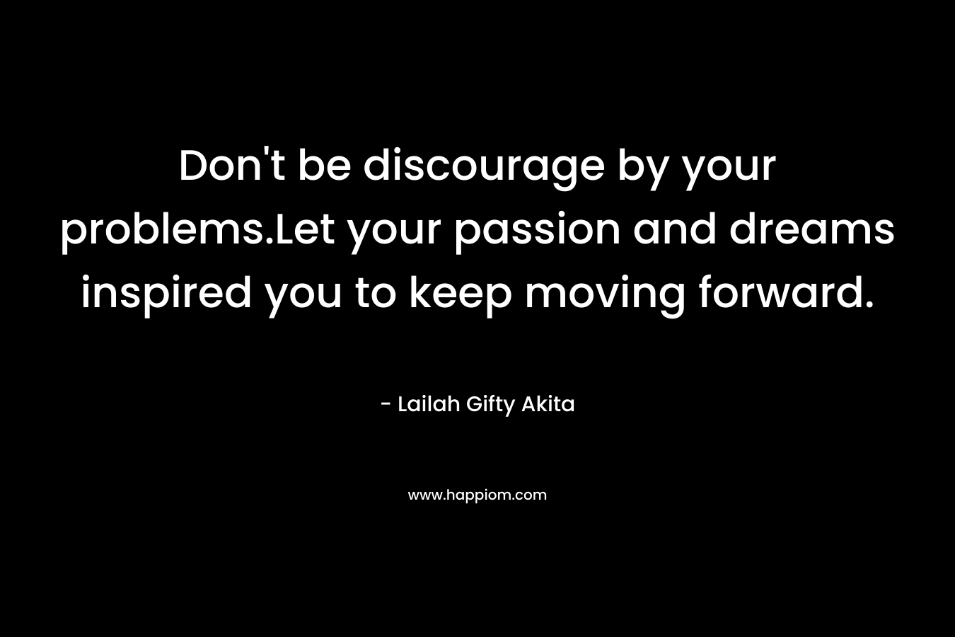 Don't be discourage by your problems.Let your passion and dreams inspired you to keep moving forward.