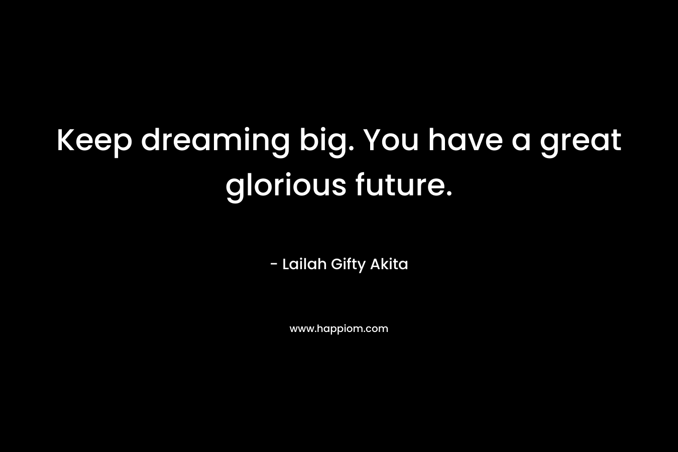 Keep dreaming big. You have a great glorious future.