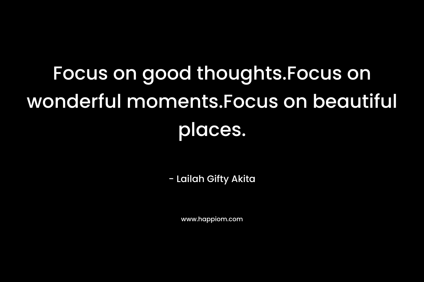 Focus on good thoughts.Focus on wonderful moments.Focus on beautiful places. – Lailah Gifty Akita