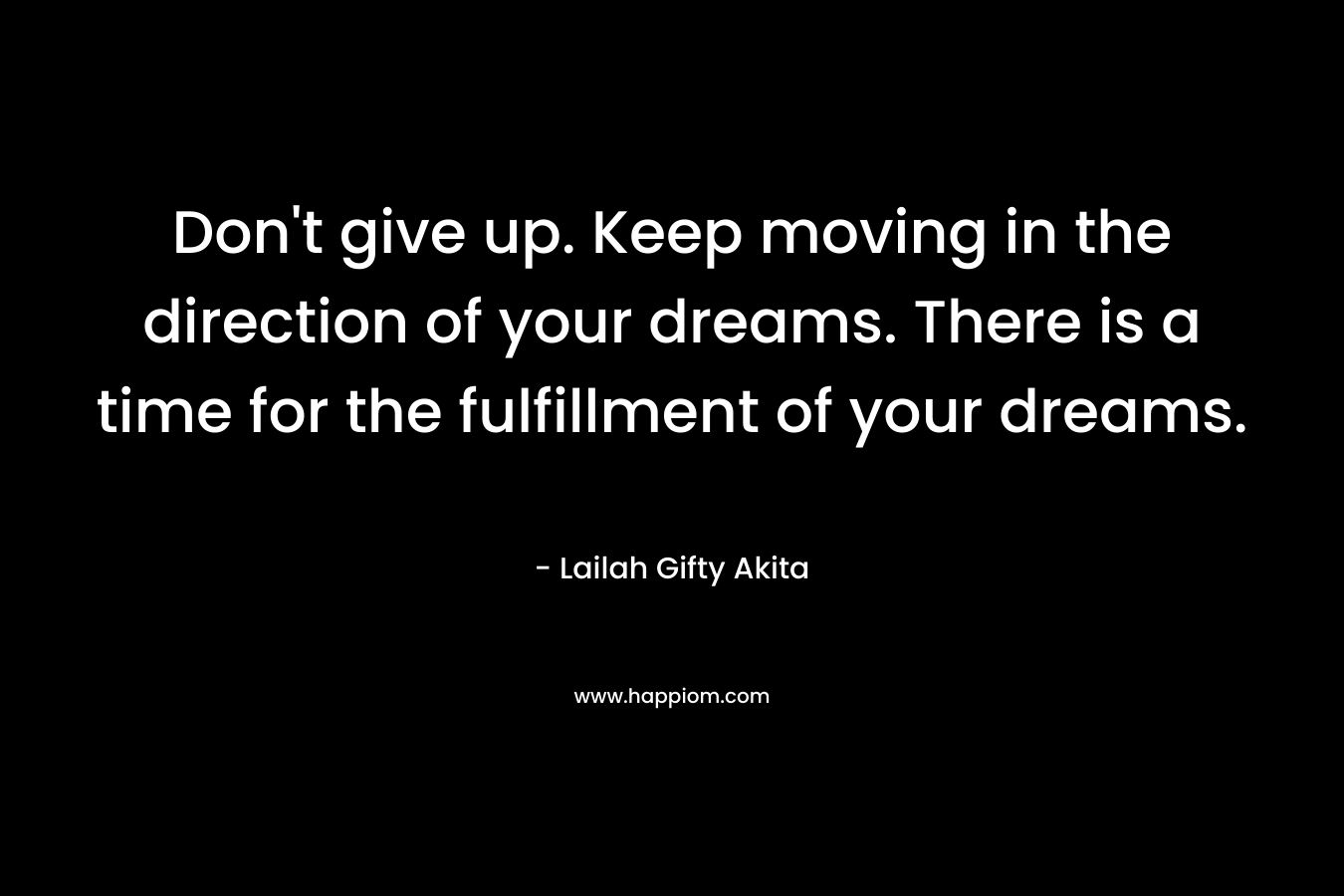 Don’t give up. Keep moving in the direction of your dreams. There is a time for the fulfillment of your dreams. – Lailah Gifty Akita