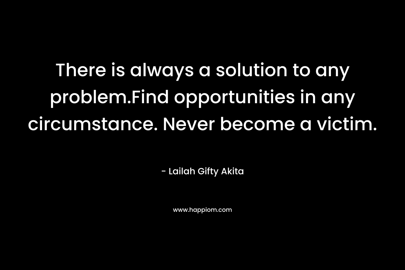 There is always a solution to any problem.Find opportunities in any circumstance. Never become a victim.